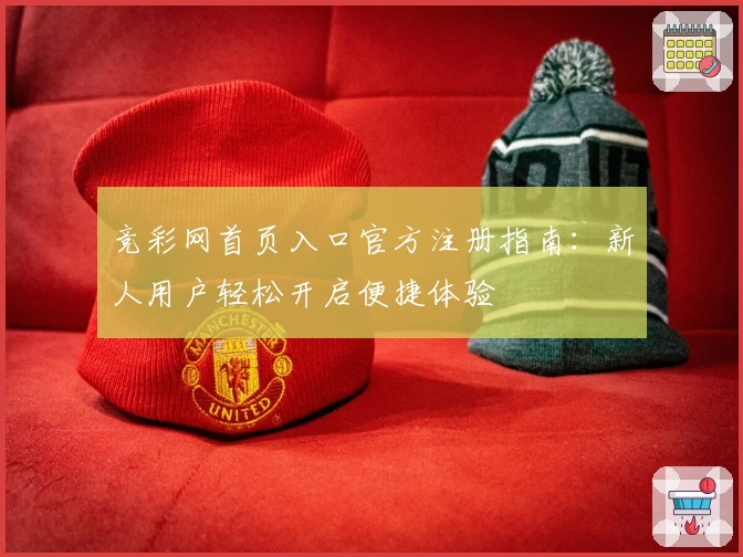 竞彩网首页入口官方注册指南:新人用户轻松开启便捷体验