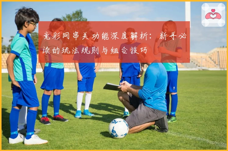 竞彩网串关功能深度解析:新手必读的玩法规则与组合技巧