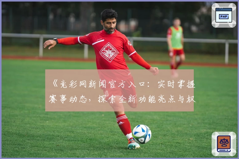 《竞彩网新闻官方入口：实时掌握赛事动态，探索全新功能亮点与权威资讯》