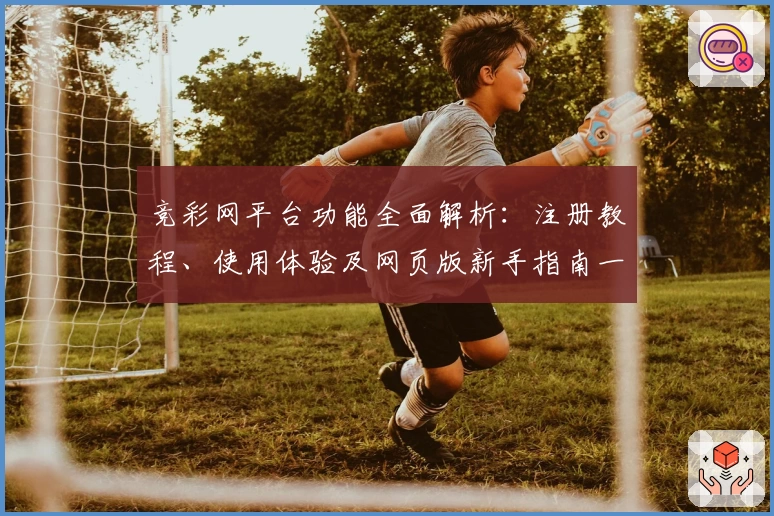 竞彩网平台功能全面解析：注册教程、使用体验及网页版新手指南一览