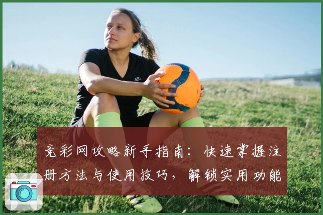 竞彩网攻略新手指南：快速掌握注册方法与使用技巧，解锁实用功能亮点