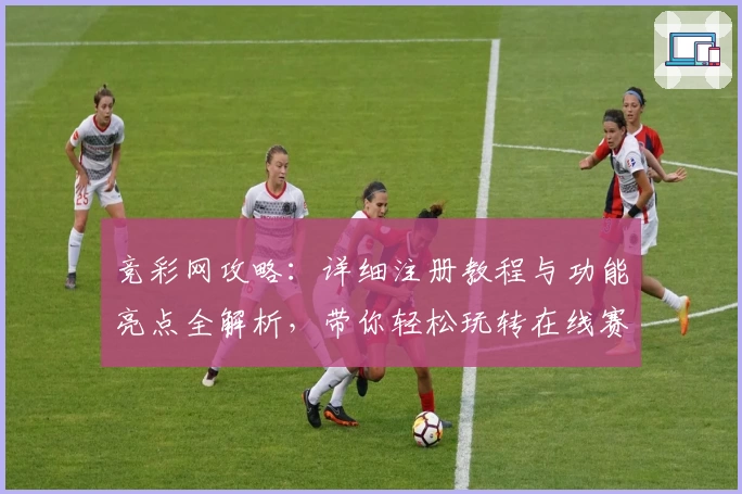 竞彩网攻略：详细注册教程与功能亮点全解析，带你轻松玩转在线赛事预测