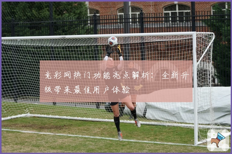 竞彩网热门功能亮点解析：全新升级带来最佳用户体验