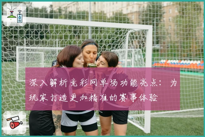 深入解析竞彩网单场功能亮点：为玩家打造更加精准的赛事体验