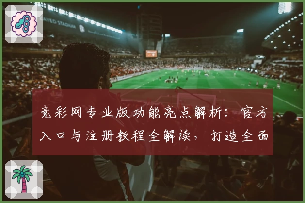 竞彩网专业版功能亮点解析：官方入口与注册教程全解读，打造全面便捷的使用体验