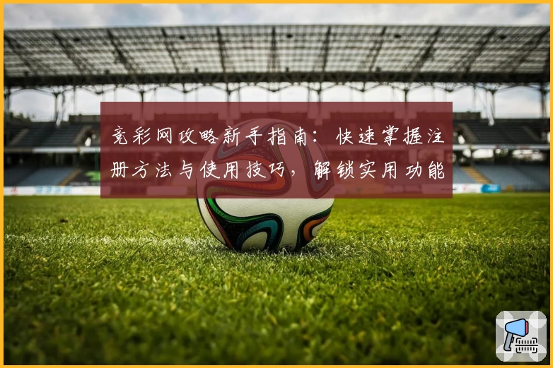 竞彩网攻略新手指南：快速掌握注册方法与使用技巧，解锁实用功能亮点